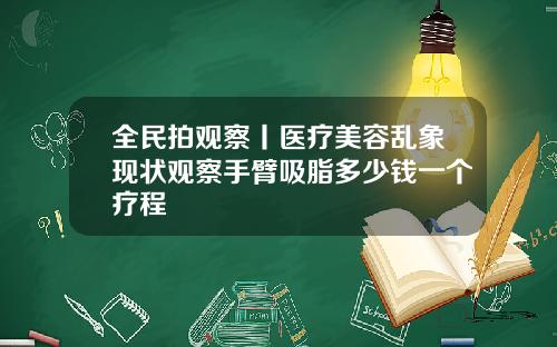 全民拍观察丨医疗美容乱象现状观察手臂吸脂多少钱一个疗程