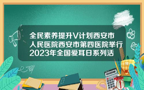 全民素养提升V计划西安市人民医院西安市第四医院举行2023年全国爱耳日系列活动西安矫正牙齿哪个医院好