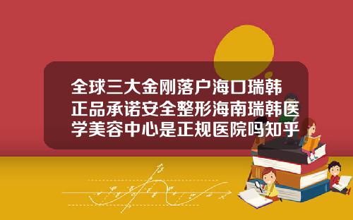 全球三大金刚落户海口瑞韩正品承诺安全整形海南瑞韩医学美容中心是正规医院吗知乎