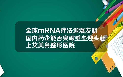 全球mRNA疗法迎爆发期国内药企能否突破壁垒迎头赶上艾美鼻整形医院