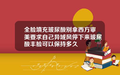 全脸填充玻尿酸别拿西方审美要求自己异域风停下来玻尿酸丰脸可以保持多久