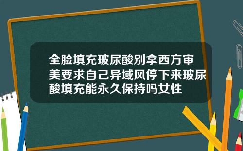 全脸填充玻尿酸别拿西方审美要求自己异域风停下来玻尿酸填充能永久保持吗女性