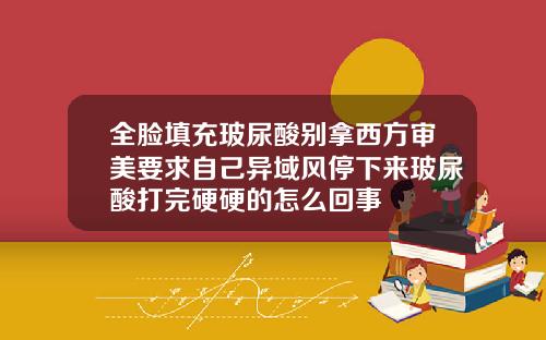 全脸填充玻尿酸别拿西方审美要求自己异域风停下来玻尿酸打完硬硬的怎么回事