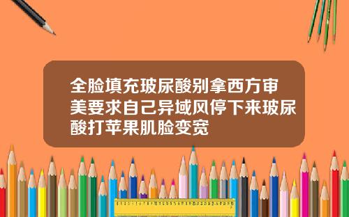 全脸填充玻尿酸别拿西方审美要求自己异域风停下来玻尿酸打苹果肌脸变宽
