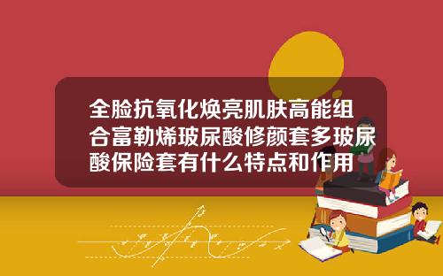 全脸抗氧化焕亮肌肤高能组合富勒烯玻尿酸修颜套多玻尿酸保险套有什么特点和作用
