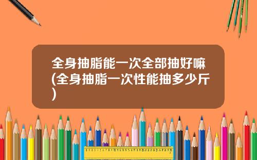 全身抽脂能一次全部抽好嘛(全身抽脂一次性能抽多少斤)