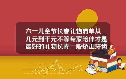 六一儿童节长春礼物清单从几元到千元不等专家陪伴才是最好的礼物长春一般矫正牙齿要多少钱一颗