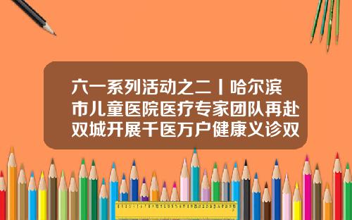 六一系列活动之二丨哈尔滨市儿童医院医疗专家团队再赴双城开展千医万户健康义诊双城牙科哪个医院好
