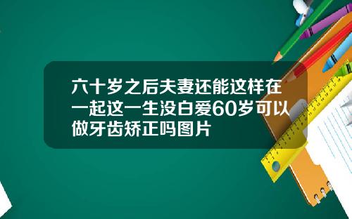 六十岁之后夫妻还能这样在一起这一生没白爱60岁可以做牙齿矫正吗图片