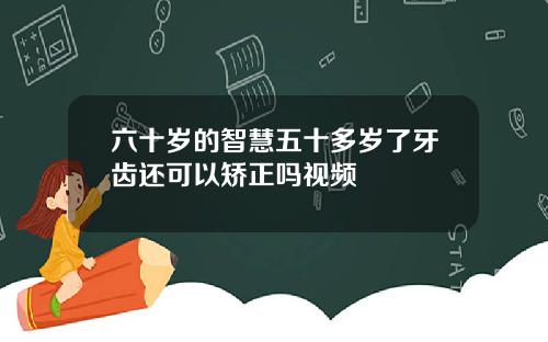 六十岁的智慧五十多岁了牙齿还可以矫正吗视频