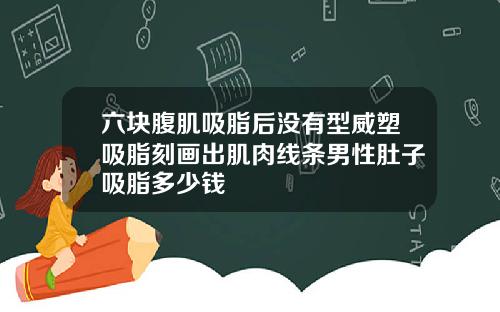 六块腹肌吸脂后没有型威塑吸脂刻画出肌肉线条男性肚子吸脂多少钱