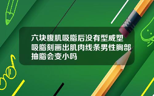 六块腹肌吸脂后没有型威塑吸脂刻画出肌肉线条男性胸部抽脂会变小吗
