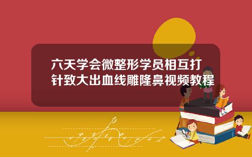 六天学会微整形学员相互打针致大出血线雕隆鼻视频教程