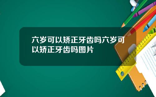 六岁可以矫正牙齿吗六岁可以矫正牙齿吗图片