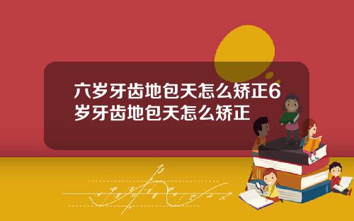 六岁牙齿地包天怎么矫正6岁牙齿地包天怎么矫正