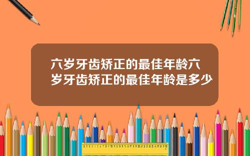 六岁牙齿矫正的最佳年龄六岁牙齿矫正的最佳年龄是多少