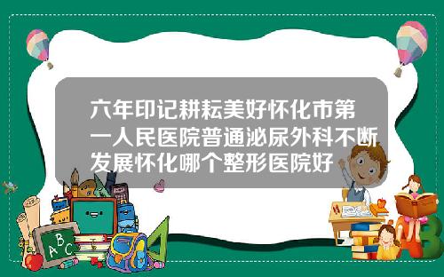六年印记耕耘美好怀化市第一人民医院普通泌尿外科不断发展怀化哪个整形医院好