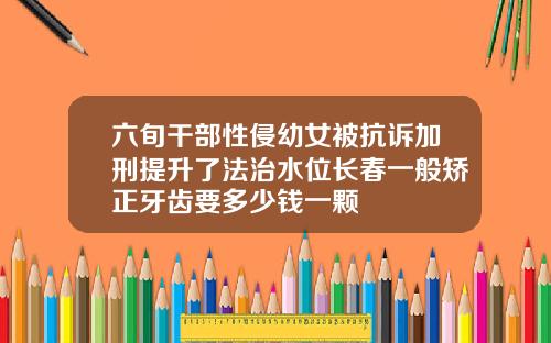 六旬干部性侵幼女被抗诉加刑提升了法治水位长春一般矫正牙齿要多少钱一颗
