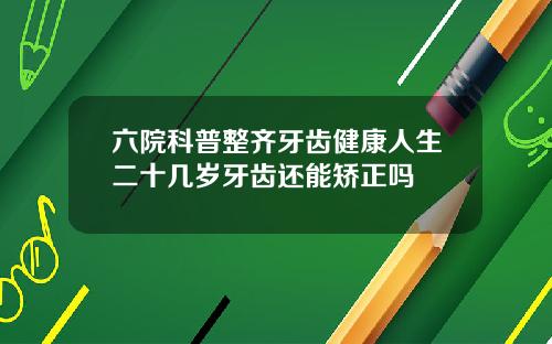 六院科普整齐牙齿健康人生二十几岁牙齿还能矫正吗