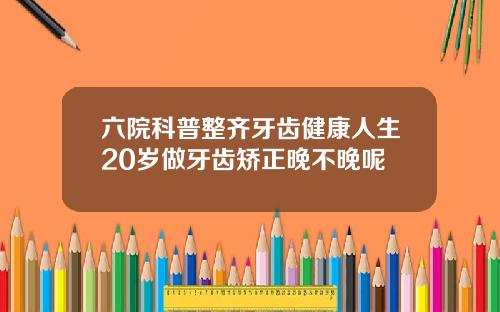 六院科普整齐牙齿健康人生20岁做牙齿矫正晚不晚呢