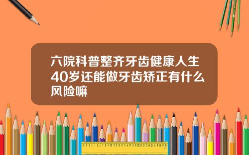六院科普整齐牙齿健康人生40岁还能做牙齿矫正有什么风险嘛