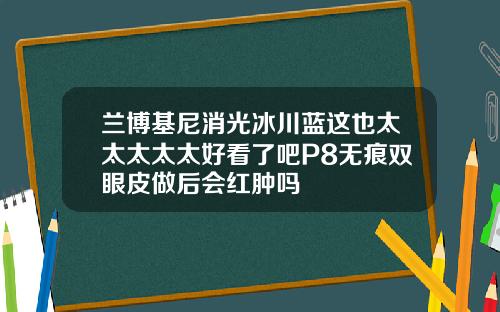 兰博基尼消光冰川蓝这也太太太太太好看了吧P8无痕双眼皮做后会红肿吗