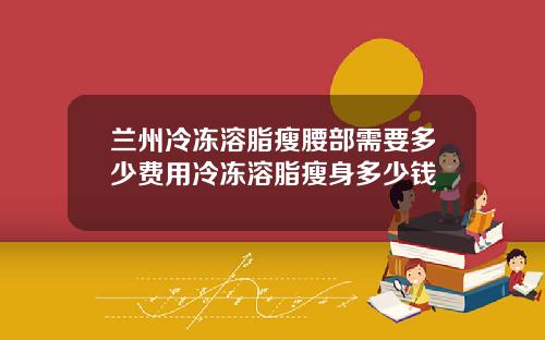 兰州冷冻溶脂瘦腰部需要多少费用冷冻溶脂瘦身多少钱