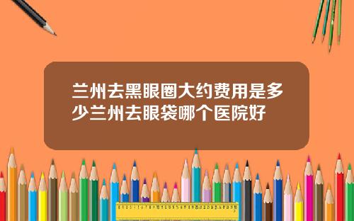 兰州去黑眼圈大约费用是多少兰州去眼袋哪个医院好