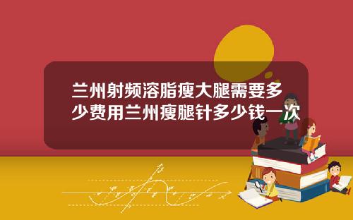 兰州射频溶脂瘦大腿需要多少费用兰州瘦腿针多少钱一次