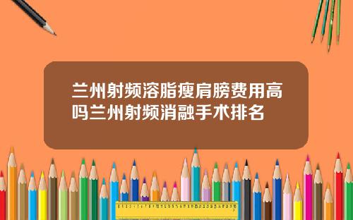 兰州射频溶脂瘦肩膀费用高吗兰州射频消融手术排名