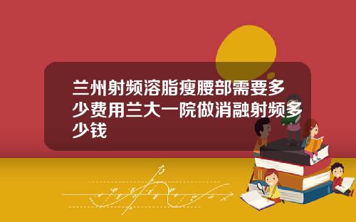 兰州射频溶脂瘦腰部需要多少费用兰大一院做消融射频多少钱