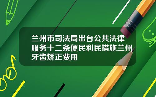 兰州市司法局出台公共法律服务十二条便民利民措施兰州牙齿矫正费用