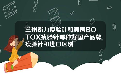兰州衡力瘦脸针和美国BOTOX瘦脸针哪种好国产品牌瘦脸针和进口区别