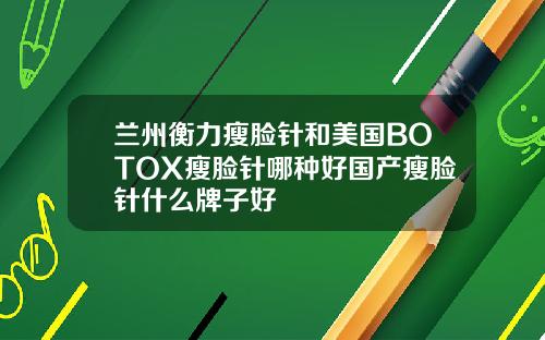 兰州衡力瘦脸针和美国BOTOX瘦脸针哪种好国产瘦脸针什么牌子好