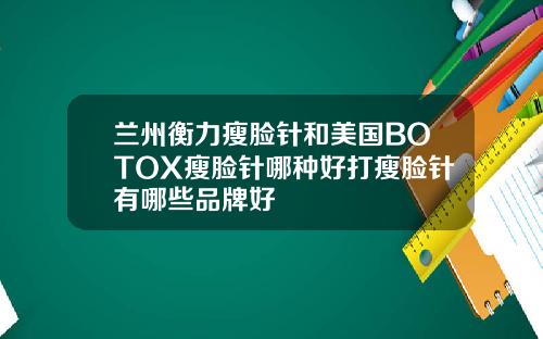 兰州衡力瘦脸针和美国BOTOX瘦脸针哪种好打瘦脸针有哪些品牌好