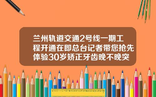 兰州轨道交通2号线一期工程开通在即总台记者带您抢先体验30岁矫正牙齿晚不晚突出一点