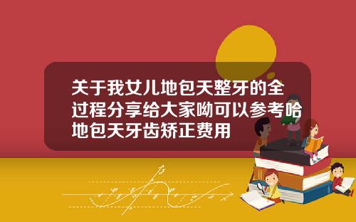 关于我女儿地包天整牙的全过程分享给大家呦可以参考哈地包天牙齿矫正费用