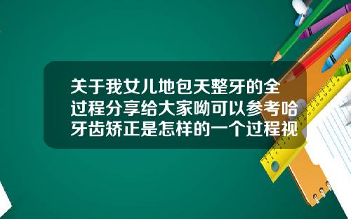 关于我女儿地包天整牙的全过程分享给大家呦可以参考哈牙齿矫正是怎样的一个过程视频