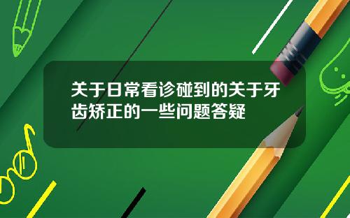 关于日常看诊碰到的关于牙齿矫正的一些问题答疑