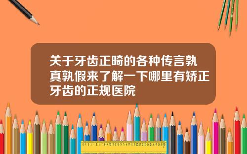 关于牙齿正畸的各种传言孰真孰假来了解一下哪里有矫正牙齿的正规医院