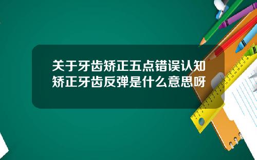 关于牙齿矫正五点错误认知矫正牙齿反弹是什么意思呀