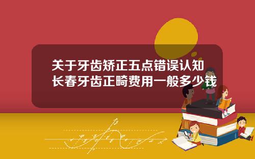 关于牙齿矫正五点错误认知长春牙齿正畸费用一般多少钱