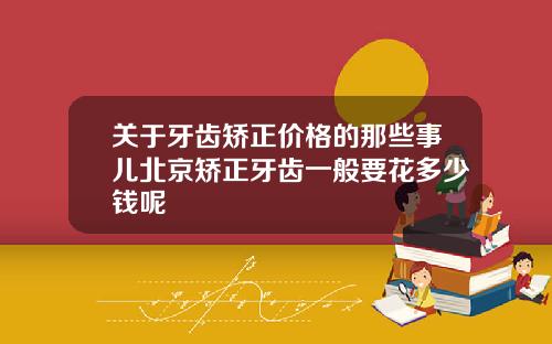 关于牙齿矫正价格的那些事儿北京矫正牙齿一般要花多少钱呢