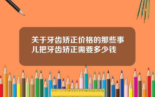 关于牙齿矫正价格的那些事儿把牙齿矫正需要多少钱