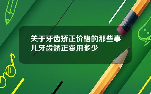 关于牙齿矫正价格的那些事儿牙齿矫正费用多少