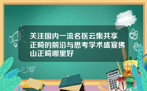关注国内一流名医云集共享正畸的前沿与思考学术盛宴佛山正畸哪里好