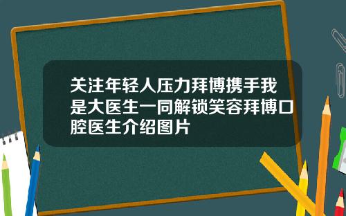 关注年轻人压力拜博携手我是大医生一同解锁笑容拜博口腔医生介绍图片