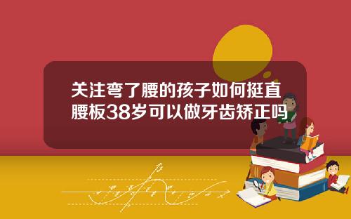 关注弯了腰的孩子如何挺直腰板38岁可以做牙齿矫正吗