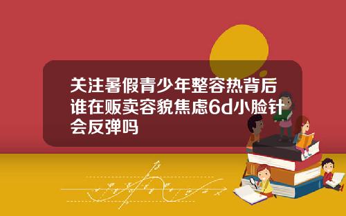关注暑假青少年整容热背后谁在贩卖容貌焦虑6d小脸针会反弹吗