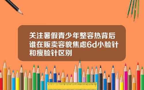 关注暑假青少年整容热背后谁在贩卖容貌焦虑6d小脸针和瘦脸针区别
